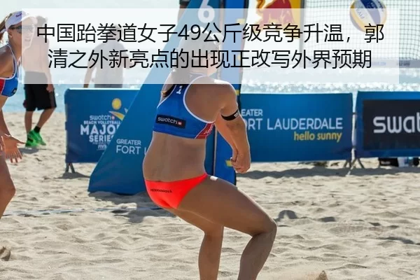 中国跆拳道女子49公斤级竞争升温，郭清之外新亮点的出现正改写外界预期